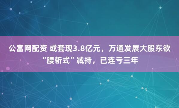 公富网配资 或套现3.8亿元，万通发展大股东欲“腰斩式”减持，已连亏三年
