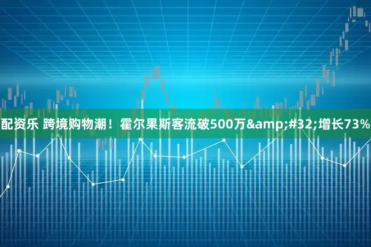 配资乐 跨境购物潮！霍尔果斯客流破500万 增长73%