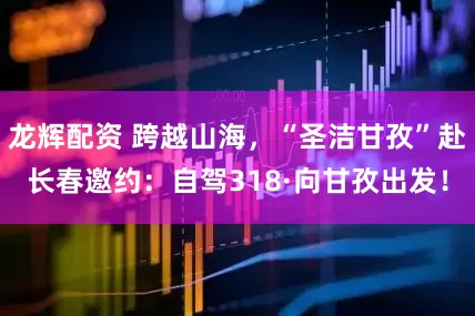 龙辉配资 跨越山海，“圣洁甘孜”赴长春邀约：自驾318·向甘孜出发！