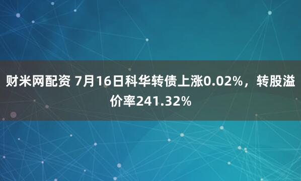 财米网配资 7月16日科华转债上涨0.02%，转股溢价率241.32%