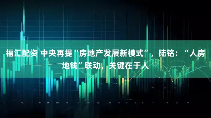 福汇配资 中央再提“房地产发展新模式”，陆铭：“人房地钱”联动，关键在于人