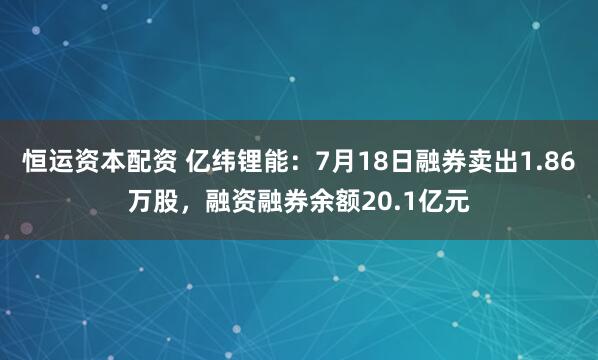 恒运资本配资 亿纬锂能：7月18日融券卖出1.86万股，融资融券余额20.1亿元