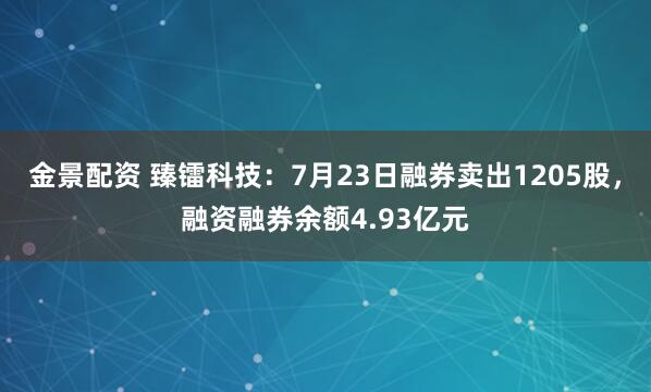 金景配资 臻镭科技：7月23日融券卖出1205股，融资融券余额4.93亿元