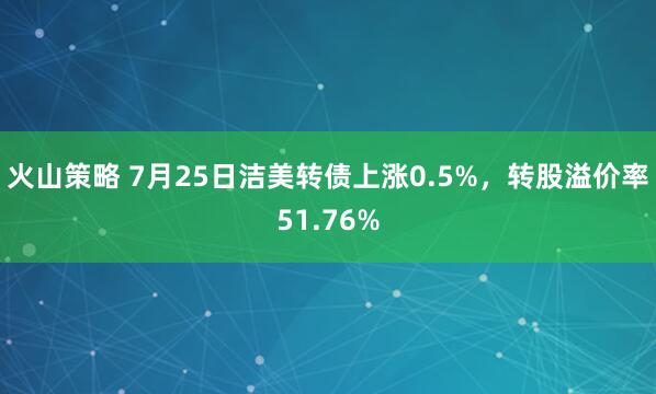 火山策略 7月25日洁美转债上涨0.5%，转股溢价率51.76%