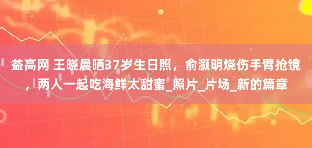 益高网 王晓晨晒37岁生日照，俞灏明烧伤手臂抢镜，两人一起吃海鲜太甜蜜_照片_片场_新的篇章
