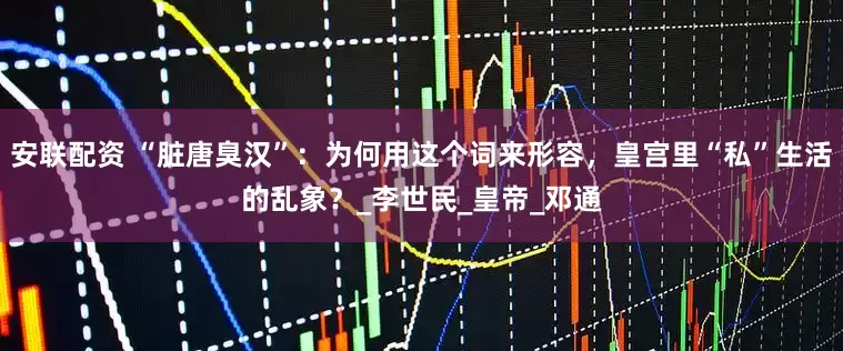 安联配资 “脏唐臭汉”：为何用这个词来形容，皇宫里“私”生活的乱象？_李世民_皇帝_邓通