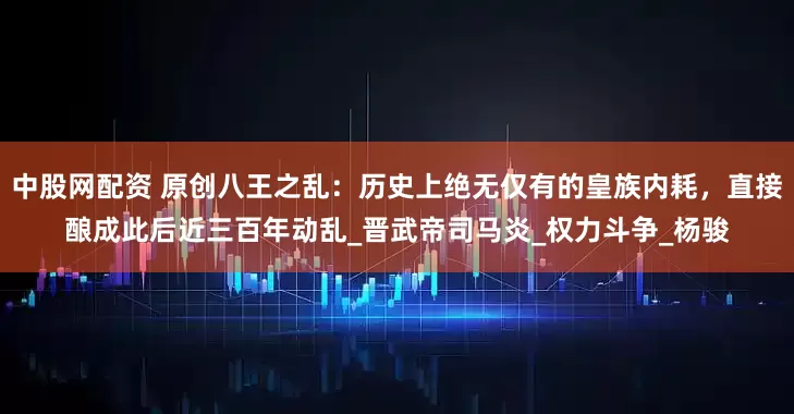 中股网配资 原创八王之乱：历史上绝无仅有的皇族内耗，直接酿成此后近三百年动乱_晋武帝司马炎_权力斗争_杨骏