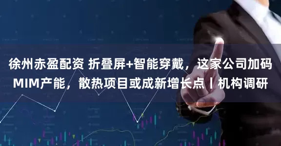 徐州赤盈配资 折叠屏+智能穿戴，这家公司加码MIM产能，散热项目或成新增长点丨机构调研