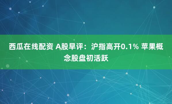 西瓜在线配资 A股早评：沪指高开0.1% 苹果概念股盘初活跃