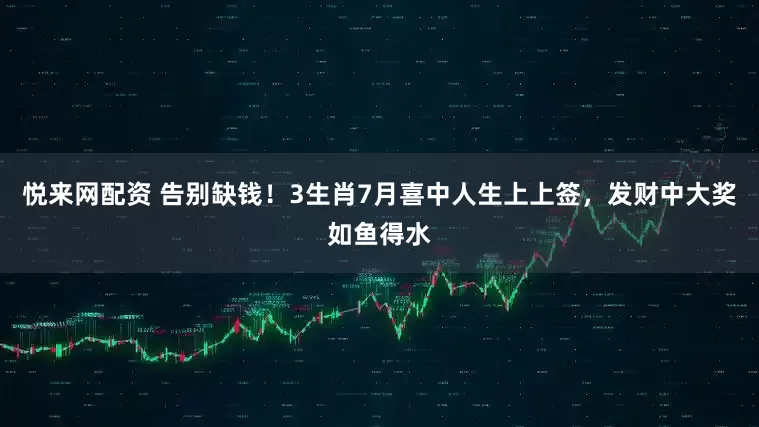 悦来网配资 告别缺钱！3生肖7月喜中人生上上签，发财中大奖如鱼得水