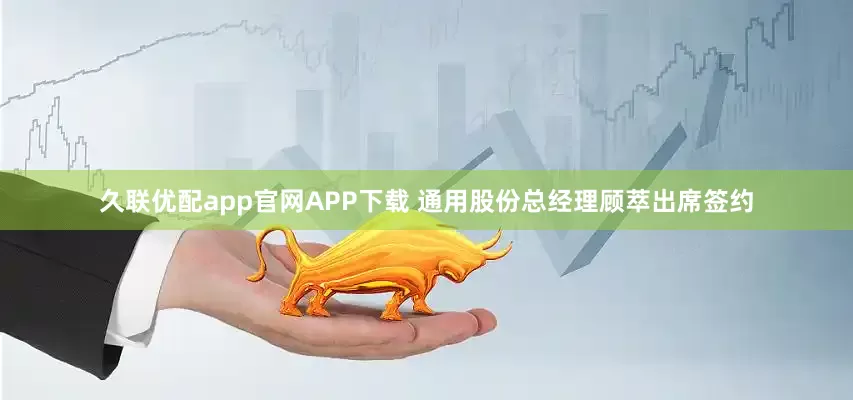 久联优配app官网APP下载 通用股份总经理顾萃出席签约