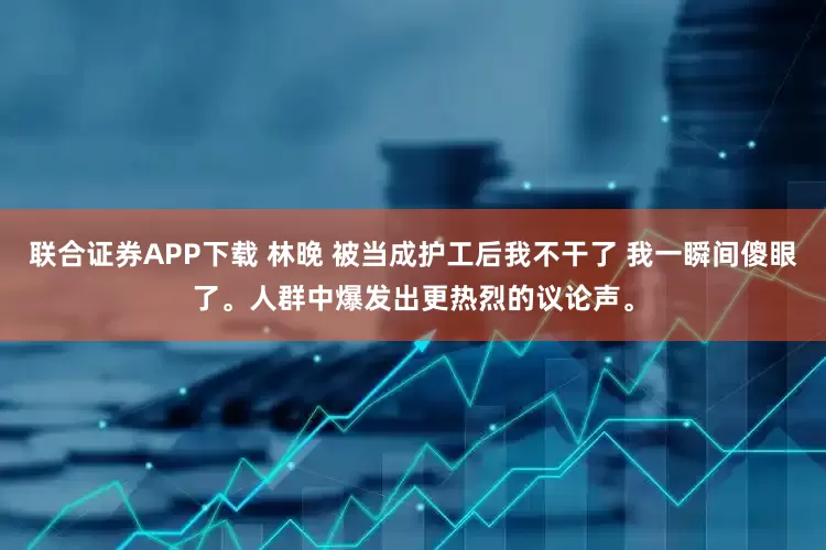 联合证券APP下载 林晚 被当成护工后我不干了 我一瞬间傻眼了。人群中爆发出更热烈的议论声。